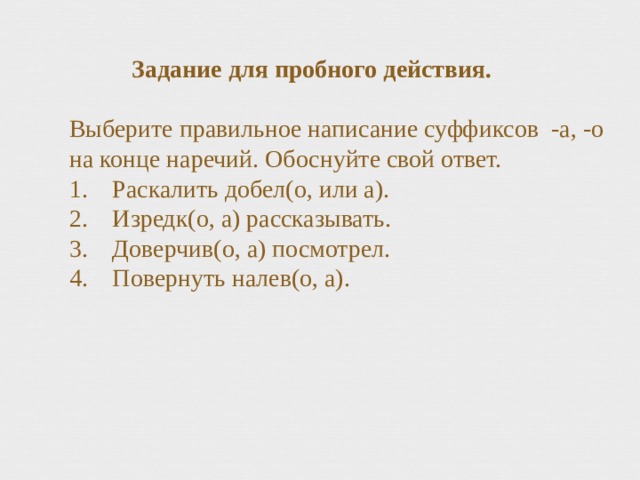 Задание для пробного действия.   Выберите правильное написание суффиксов -а, -о на конце наречий. Обоснуйте свой ответ.  1. Раскалить добел(о, или а).  2. Изредк(о, а) рассказывать.  3. Доверчив(о, а) посмотрел.  4. Повернуть налев(о, а). 