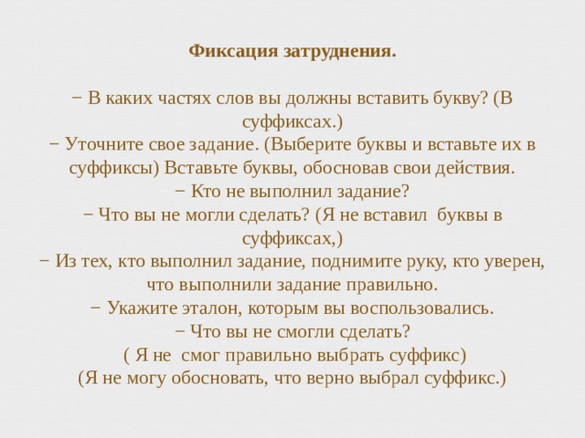 Фиксация затруднения.    − В каких частях слов вы должны вставить букву? (В суффиксах.)  − Уточните свое задание. (Выберите буквы и вставьте их в суффиксы) Вставьте буквы, обосновав свои действия.  − Кто не выполнил задание?  − Что вы не могли сделать? (Я не вставил буквы в суффиксах,)  − Из тех, кто выполнил задание, поднимите руку, кто уверен, что выполнили задание правильно.  − Укажите эталон, которым вы воспользовались.  − Что вы не смогли сделать?  ( Я не смог правильно выбрать суффикс)  (Я не могу обосновать, что верно выбрал суффикс.) 