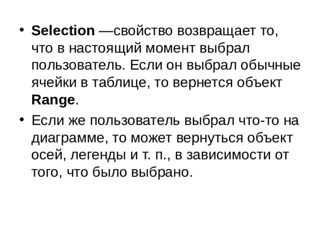 Selection  —свойство возвращает то, что в настоящий момент выбрал пользователь. Если он выбрал обычные ячейки в таблице, то вернется объект Range . Если же пользователь выбрал что-то на диаграмме, то может вернуться объект осей, легенды и т.   п., в зависимости от того, что было выбрано. 