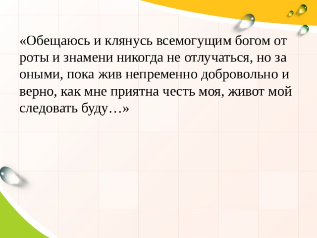 «Обещаюсь и клянусь всемогущим богом от роты и знамени никогда не отлучаться, но за оными, пока жив непременно добровольно и верно, как мне приятна честь моя, живот мой следовать буду…» 