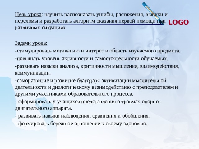 Цель урока : научить распознавать ушибы, растяжения, вывихи и переломы и разработать алгоритм оказания первой помощи при различных ситуациях.  Задачи урока: -стимулировать мотивацию и интерес в области изучаемого предмета. -повышать уровень активности и самостоятельности обучаемых. -развивать навыки анализа, критичности мышления, взаимодействия, коммуникации. -саморазвитие и развитие благодаря активизации мыслительной деятельности и диалогическому взаимодействию с преподавателем и другими участниками образовательного процесса. - сформировать у учащихся представления о травмах опорно- двигательного аппарата. - развивать навыки наблюдения, сравнения и обобщения. - формировать бережное отношение к своему здоровью. 