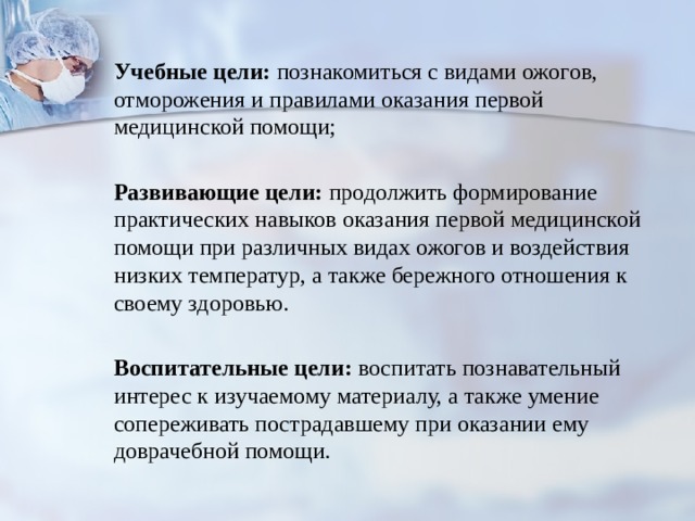  Учебные цели: познакомиться с видами ожогов, отморожения и правилами оказания первой медицинской помощи;  Развивающие цели: продолжить формирование практических навыков оказания первой медицинской помощи при различных видах ожогов и воздействия низких температур, а также бережного отношения к своему здоровью.  Воспитательные цели: воспитать познавательный интерес к изучаемому материалу, а также умение сопереживать пострадавшему при оказании ему доврачебной помощи. 