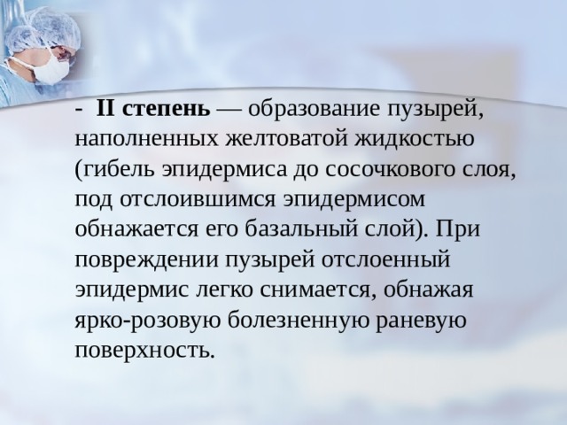 - II  степень — образование пузырей, наполненных желтоватой жидкостью (гибель эпидермиса до сосочкового слоя, под отсло­ившимся эпидермисом обнажается его базальный слой). При повреждении пузырей отслоенный эпидермис легко снимается, обнажая ярко-розовую болезненную раневую поверхность. 