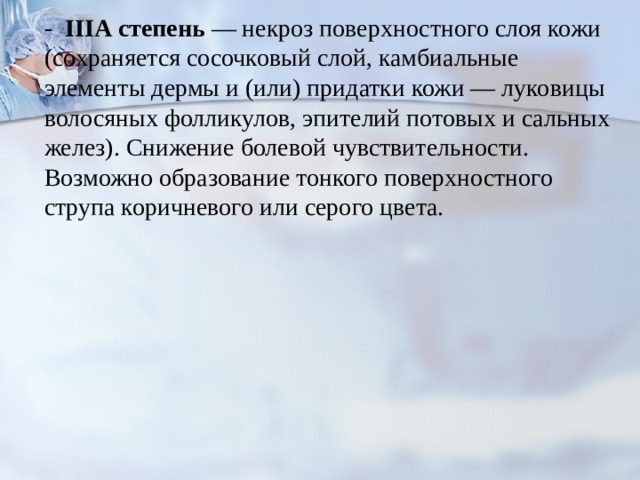 - IIIA  степень — некроз поверхностного слоя кожи (сохраняется сосочковый слой, камбиальные элементы дермы и (или) при­датки кожи — луковицы волосяных фолликулов, эпителий потовых и сальных желез). Снижение болевой чувствитель­ности. Возможно образование тонкого поверхностного струпа коричневого или серого цвета. 