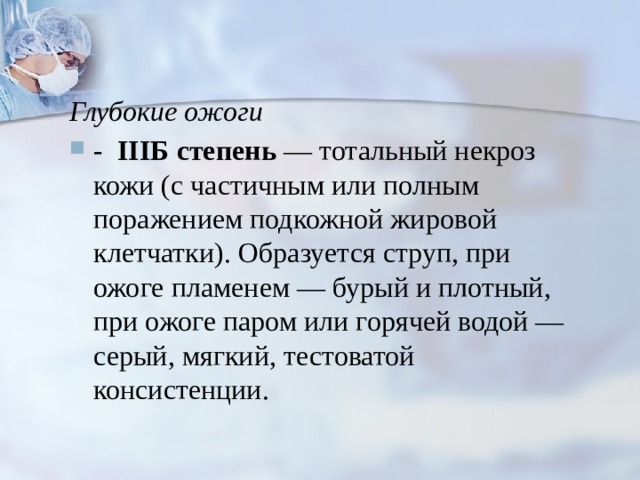 Глубокие ожоги - IIIБ  степень — тотальный некроз кожи (с частичным или полным поражением подкожной жировой клетчатки). Образуется струп, при ожоге пламенем — бурый и плотный, при ожоге паром или горячей водой — серый, мягкий, тестоватой консистенции.  
