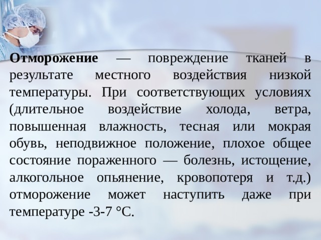   Отморожение — повреждение тканей в результате местного воздействия низкой температуры. При соответствующих условиях (длительное воздействие холода, ветра, повышенная влажность, тесная или мокрая обувь, неподвижное положение, плохое общее состояние пораженного — болезнь, истощение, алкогольное опьянение, кровопотеря и т.д.) отморожение может наступить даже при температуре -3-7 °С. 