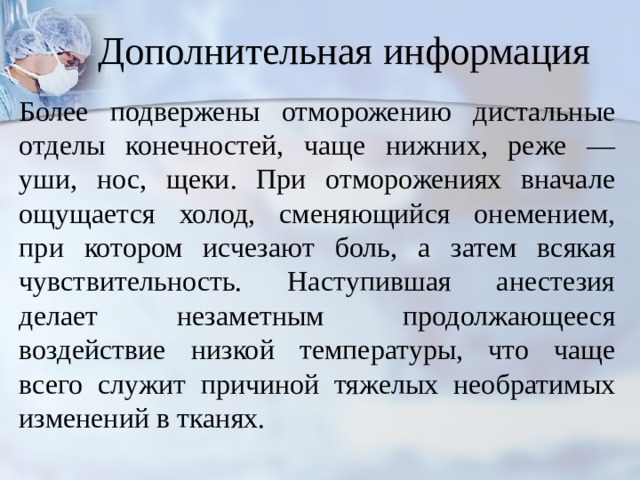Дополнительная информация Более подвержены отморожению дистальные отделы конеч­ностей, чаще нижних, реже — уши, нос, щеки. При отморожениях вначале ощущается холод, сменяющийся онемением, при котором исчезают боль, а затем всякая чувствительность. Наступившая ане­стезия делает незаметным продолжающееся воздействие низкой температуры, что чаще всего служит причиной тяжелых необратимых изменений в тканях. 