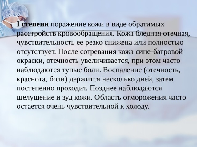  I степени поражение кожи в виде обратимых расстройств кровообращения. Кожа блед­ная отечная, чувствительность ее резко снижена или полностью отсутствует. После согревания кожа сине-багровой окраски, отечность увеличивается, при этом часто наблюдаются тупые боли. Воспаление (отечность, краснота, боли) держится несколько дней, затем постепенно проходит. Позднее наблюдаются шелушение и зуд кожи. Область отморожения часто остается очень чувствительной к холоду. 