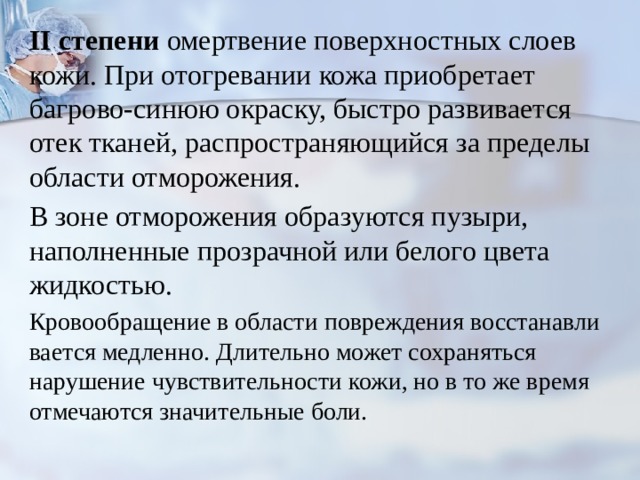II степени омертвение поверхностных слоев кожи. При отогревании кожа приобретает багрово-синюю окраску, быстро развивается отек тканей, распро­страняющийся за пределы области отморожения. В зоне отмороже­ния образуются пузыри, наполненные прозрачной или белого цвета жидкостью. Кровообращение в области повреждения восстанавли­вается медленно. Длительно может сохраняться нарушение чувствительности кожи, но в то же время отмечаются значительные боли. 