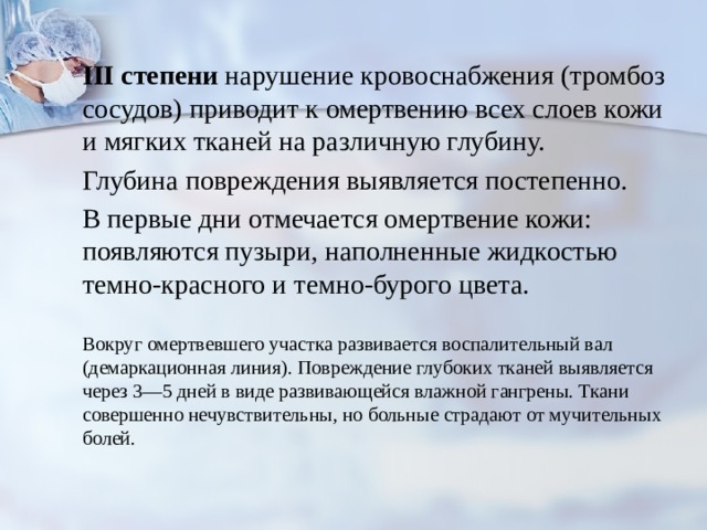 III степени нарушение кровоснабжения (тром­боз сосудов) приводит к омертвению всех слоев кожи и мягких тканей на различную глубину. Глубина повреждения выявляется постепенно. В первые дни отмечается омертвение кожи: появляются пузыри, наполненные жидкостью темно-красного и темно-бурого цвета. Вокруг омертвевшего участка развивается воспалительный вал (демаркационная линия). Повреждение глубоких тканей выявляет­ся через 3—5 дней в виде развивающейся влажной гангрены. Ткани совершенно нечувствительны, но больные страдают от мучительных болей. 