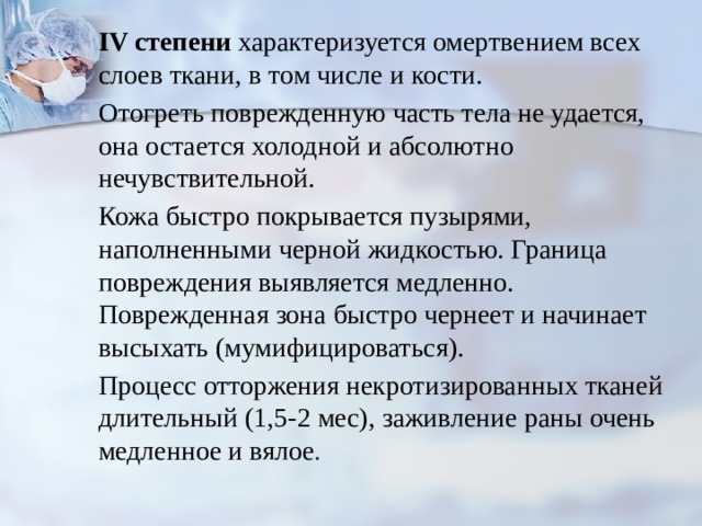 IV степени характеризуется омертвением всех слоев ткани, в том числе и кости. Ото­греть поврежденную часть тела не удается, она остается холодной и абсолютно нечувствительной. Кожа быстро покрывается пузырями, наполненными черной жидкостью. Граница повреждения выявля­ется медленно. Поврежденная зона быстро чернеет и начинает высыхать (мумифицироваться). Процесс отторжения некротизированных тка­ней длительный (1,5-2 мес), заживление раны очень медленное и вялое . 