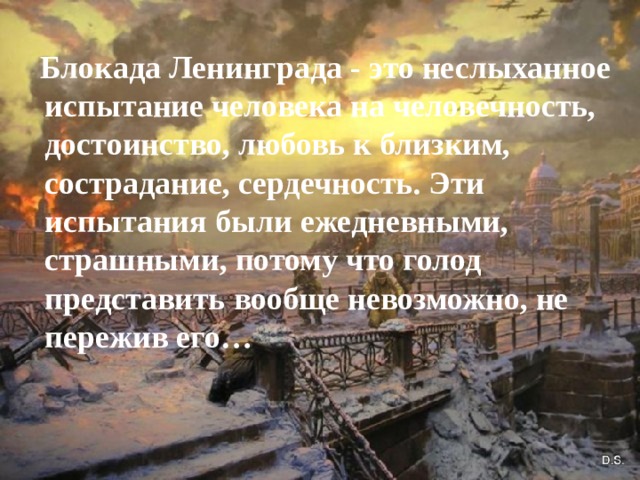   Блокада Ленинграда - это неслыханное испытание человека на человечность, достоинство, любовь к близким, сострадание, сердечность. Эти испытания были ежедневными, страшными, потому что голод представить вообще невозможно, не пережив его… 