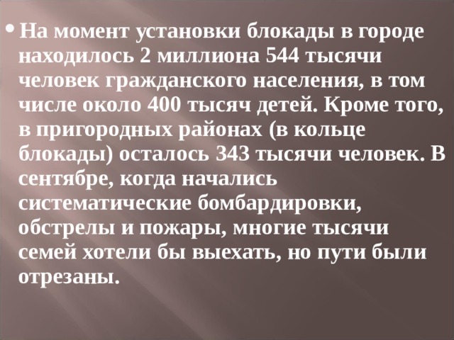 На момент установки блокады в городе находилось 2 миллиона 544 тысячи человек гражданского населения, в том числе около 400 тысяч детей. Кроме того, в пригородных районах (в кольце блокады) осталось 343 тысячи человек. В сентябре, когда начались систематические бомбардировки, обстрелы и пожары, многие тысячи семей хотели бы выехать, но пути были отрезаны.  