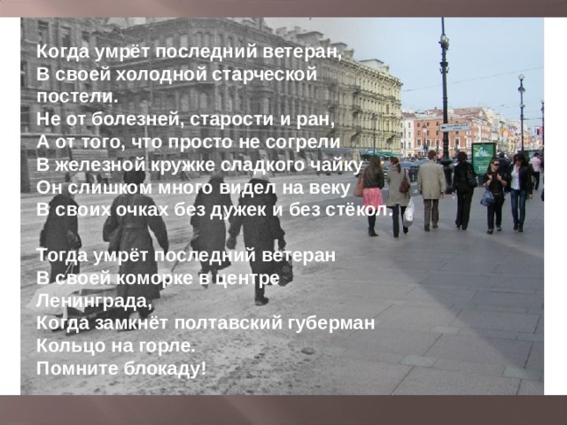 Когда умрёт последний ветеран,  В своей холодной старческой постели.  Не от болезней, старости и ран,  А от того, что просто не согрели  В железной кружке сладкого чайку   Он слишком много видел на веку  В своих очках без дужек и без стёкол.   Тогда умрёт последний ветеран  В своей коморке в центре Ленинграда,  Когда замкнёт полтавский губерман  Кольцо на горле.  Помните блокаду! 