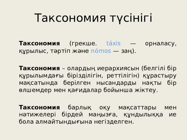 Таксономия түсінігі  Таксономия (грекше. táxis — орналасу, құрылыс, тәртіп және nómos — заң).  Таксономия – олардың иерархиясын (белгілі бір құрылымдағы бірізділігін, реттілігін) құрастыру мақсатында берілген нысандарды нақты бір өлшемдер мен қағидалар бойынша жіктеу.  Таксономия барлық оқу мақсаттары мен нәтижелері бірдей маңызға, құндылыққа ие бола алмайтындығына негізделген. 