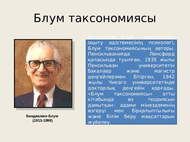 Блум таксономиясы Бенджамин Блум – америкалық оқыту әдістемесінің психологі, Блум таксономиясының авторы. Пенсильванияда Ленсфорд қаласында туылған, 1935 жылы Пенсильван университетін бакалавр және магистр деңгейлерімен бітірген, 1942 жылы Чикаго университетінде докторлық деңгейін қорғады. «Блум таксономиясы» атты кітабында өз теориясын дамытқан: адами мінездеменің өзгеруі мен бірқалыптылығы және білім беру мақсаттарын жүйелеу. Бенджамин Блум (1913-1999) 