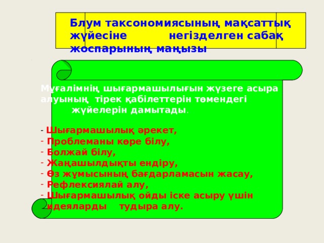 Блум таксономиясының мақсаттық жүйесіне негізделген сабақ жоспарының маңызы Мұғалімнің шығармашылығын жүзеге асыра алуының тірек қабілеттерін төмендегі  жүйелерін дамытады .  Шығармашылық әрекет,  Проблеманы көре білу,  Болжай білу,  Жаңашылдықты ендіру,  Өз жұмысының бағдарламасын жасау,  Рефлексиялай алу,  Шығармашылық ойды іске асыру үшін  идеяларды тудыра алу. 