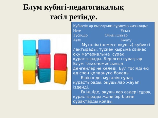 Блум кубигі-педагогикалық тәсіл ретінде.   Кубиктің әр қырларына сұрақтар жазылады: Неге    Ұсын Түсіндір   Ойлап шығар Атау    Бөлісу     Мұғалім (немесе оқушы) кубикті лақтырады, түскен қырына сәйкес оқу материалына сұрақ құрастырады. Берілген сұрақтар Блум таксономиясының деңгейлеріне келеді. Бұл тәсілді екі әдіспен қолдануға болады.  Біріншіде, мұғалім сұрақ құрастырады, оқушылар жауап іздейді.  Екіншіде, оқушылар өздері сұрақ құрастырады және бір-біріне сұрақтарды қояды. 