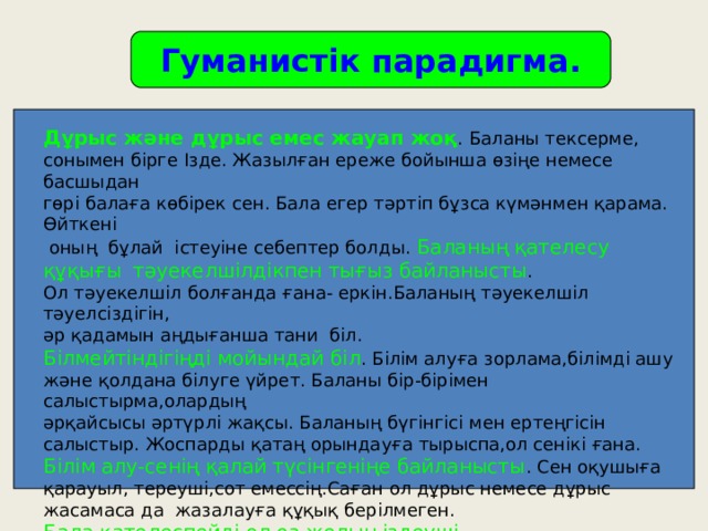 Гуманистік парадигма. Дұрыс және дұрыс емес жауап жоқ . Баланы тексерме, сонымен бірге Ізде. Жазылған ереже бойынша өзіңе немесе басшыдан гөрі балаға көбірек сен. Бала егер тәртіп бұзса күмәнмен қарама. Өйткені  оның бұлай істеуіне себептер болды. Баланың қателесу құқығы  тәуекелшілдікпен тығыз байланысты . Ол тәуекелшіл болғанда ғана- еркін.Баланың тәуекелшіл тәуелсіздігін, әр қадамын аңдығанша тани біл. Білмейтіндігіңді мойындай біл . Білім алуға зорлама,білімді ашу және қолдана білуге үйрет. Баланы бір-бірімен салыстырма,олардың әрқайсысы әртүрлі жақсы. Баланың бүгінгісі мен ертеңгісін салыстыр. Жоспарды қатаң орындауға тырыспа,ол сенікі ғана. Білім алу-сенің қалай түсінгеніңе байланысты . Сен оқушыға қарауыл, тереуші,сот емессің.Саған ол дұрыс немесе дұрыс жасамаса да жазалауға құқық берілмеген. Бала қателеспейді,ол өз жолын іздеуші. 