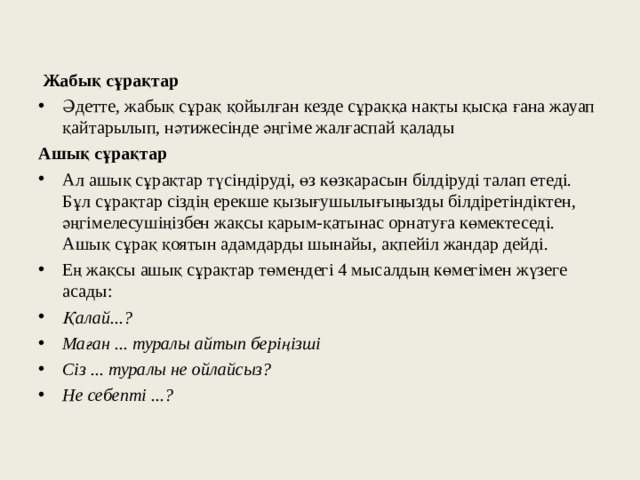  Жабық сұрақтар Әдетте, жабық сұрақ қойылған кезде сұраққа нақты қысқа ғана жауап қайтарылып, нәтижесінде әңгіме жалғаспай қалады Ашық сұрақтар Ал ашық сұрақтар түсіндіруді, өз көзқарасын білдіруді талап етеді. Бұл сұрақтар сіздің ерекше қызығушылығыңызды білдіретіндіктен, әңгімелесушіңізбен жақсы қарым-қатынас орнатуға көмектеседі. Ашық сұрақ қоятын адамдарды шынайы, ақпейіл жандар дейді. Ең жақсы ашық сұрақтар төмендегі 4 мысалдың көмегімен жүзеге асады: Қалай...? Маған ... туралы айтып беріңізші Сіз ... туралы не ойлайсыз? Не себепті ...?  