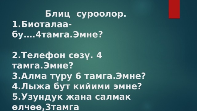  Блиц суроолор.  1.Биоталаа-бу….4тамга.Эмне?   2.Телефон сөзү. 4 тамга.Эмне?  3.Алма түру 6 тамга.Эмне?  4.Лыжа бут кийими эмне?  5.Узундук жана салмак өлчөө,3тамга  6.геометриялык жана математикалык фигура .   