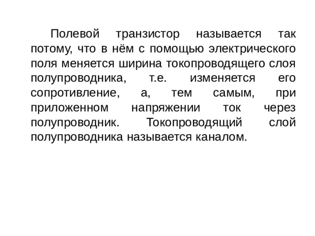   Полевой транзистор называется так потому, что в нём с помощью электрического поля меняется ширина токопроводящего слоя полупроводника, т.е. изменяется его сопротивление, а, тем самым, при приложенном напряжении ток через полупроводник. Токопроводящий слой полупроводника называется каналом. 