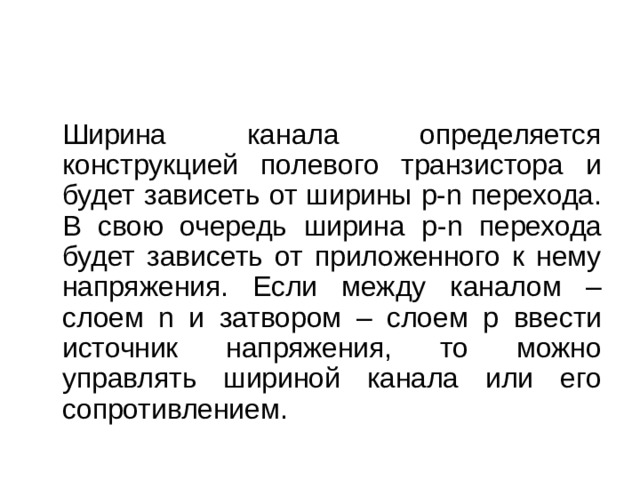   Ширина канала определяется конструкцией полевого транзистора и будет зависеть от ширины p - n перехода. В свою очередь ширина p - n перехода будет зависеть от приложенного к нему напряжения. Если между каналом – слоем n и затвором – слоем p ввести источник напряжения, то можно управлять шириной канала или его сопротивлением. 
