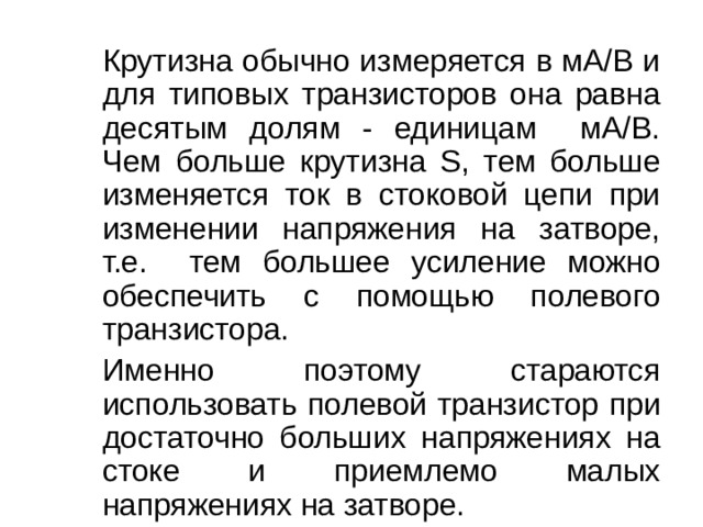   Крутизна обычно измеряется в мА/В и для типовых транзисторов она равна десятым долям - единицам мА/В. Чем больше крутизна S , тем больше изменяется ток в стоковой цепи при изменении напряжения на затворе, т.е. тем большее усиление можно обеспечить с помощью полевого транзистора.   Именно поэтому стараются использовать полевой транзистор при достаточно больших напряжениях на стоке и приемлемо малых напряжениях на затворе. 