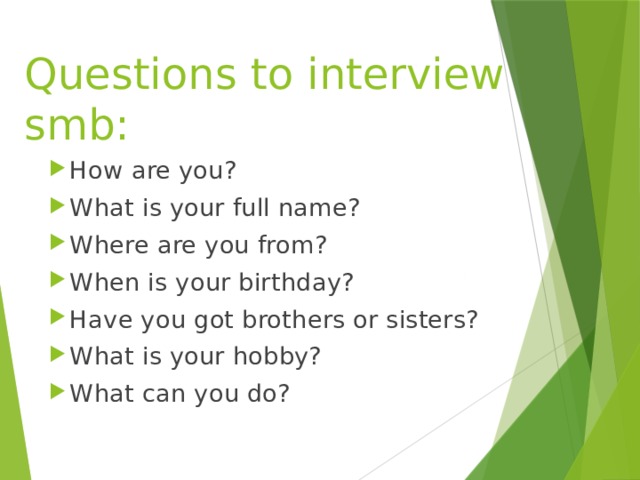 Questions to interview smb: How are you? What is your full name? Where are you from? When is your birthday? Have you got brothers or sisters? What is your hobby? What can you do? 