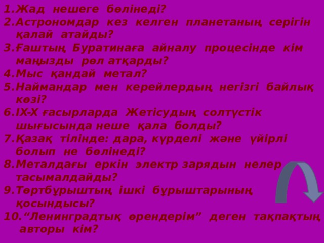 Жад нешеге бөлінеді? Астрономдар кез келген планетаның серігін қалай атайды? Ғаштың Буратинаға айналу процесінде кім маңызды рөл атқарды? Мыс қандай метал? Наймандар мен керейлердың негізгі байлық көзі? IX-X ғасырларда Жетісудың солтүстік шығысында неше қала болды? Қазақ тілінде: дара, күрделі және үйірлі болып не бөлінеді? Металдағы еркін электр зарядын нелер тасымалдайды? Төртбұрыштың ішкі бұрыштарының қосындысы? “ Ленинградтық өрендерім” деген тақпақтың авторы кім?  