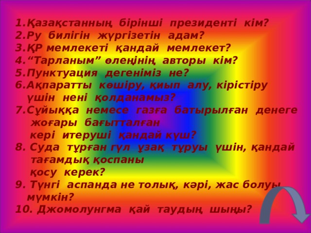 Қазақстанның бірінші президенті кім? Ру билігін жүргізетін адам? ҚР мемлекеті қандай мемлекет? “ Тарланым” өлеңінің авторы кім? Пунктуация дегеніміз не? Ақпаратты көшіру, қиып алу, кірістіру үшін нені қолданамыз? Сұйыққа немесе газға батырылған денеге жоғары бағытталған  кері итеруші қандай күш? 8. Суда тұрған гүл ұзақ тұруы үшін, қандай тағамдық қоспаны  қосу керек? 9. Түнгі аспанда не толық, кәрі, жас болуы мүмкін? 10. Джомолунгма қай таудың шыңы? 