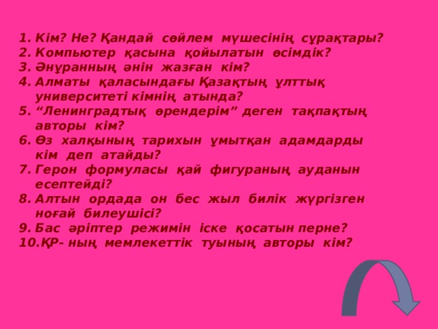 Кім? Не? Қандай сөйлем мүшесінің сұрақтары? Компьютер қасына қойылатын өсімдік? Әнұранның әнін жазған кім? Алматы қаласындағы Қазақтың ұлттық университеті кімнің атында? “ Ленинградтық өрендерім” деген тақпақтың авторы кім? Өз халқының тарихын ұмытқан адамдарды кім деп атайды? Герон формуласы қай фигураның ауданын есептейді? Алтын ордада он бес жыл билік жүргізген ноғай билеушісі? Бас әріптер режимін іске қосатын перне? ҚР - ның мемлекеттік туының авторы кім? 