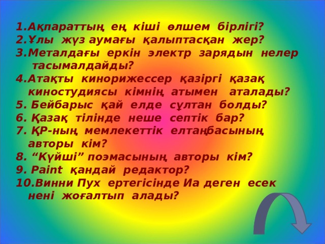 Ақпараттың ең кіші өлшем бірлігі? Ұлы жүз аумағы қалыптасқан жер? Металдағы еркін электр зарядын нелер тасымалдайды? Атақты кинорижессер қазіргі қазақ киностудиясы кімнің атымен аталады? 5 . Бейбарыс қай елде сұлтан болды? 6 . Қазақ тілінде неше септік бар? 7 . ҚР - ның мемлекеттік елтаңбасының авторы кім? 8 . “Күйші” поэмасының авторы кім? 9 . Paint қандай редактор? 10. Винни Пух ертегісінде Иа деген есек нені жоғалтып алады?  
