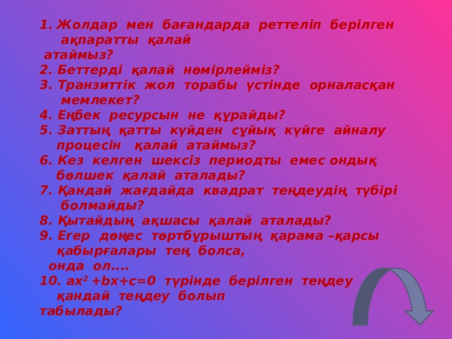 Жолдар мен бағандарда реттеліп берілген ақпаратты қалай  атаймыз? 2 . Беттерді қалай нөмірлейміз? 3 . Транзиттік жол торабы үстінде орналасқан мемлекет? 4 . Еңбек ресурсын не құрайды? 5 . Заттың қатты күйден сұйық күйге айналу процесін қалай атаймыз? 6 . Кез келген шексіз периодты емес ондық бөлшек қалай аталады? 7 . Қандай жағдайда квадрат теңдеудің түбірі болмайды? 8 . Қытайдың ақшасы қалай аталады? 9 . Егер дөңес төртбұрыштың қарама – қарсы қабырғалары тең болса,  онда ол.... 10. ax 2 +bx+c=0  түрінде берілген теңдеу қандай теңдеу болып табылады?  