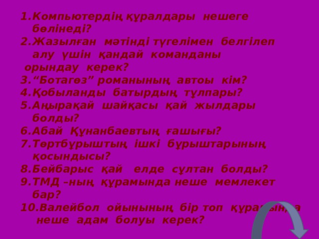 Компьютердің құралдары нешеге бөлінеді? Жазылған мәтінді түгелімен белгілеп алу үшін қандай команданы  орындау керек? “ Ботагөз” романының автоы кім? Қобыланды батырдың тұлпары? Аңырақай шайқасы қай жылдары болды? Абай Құнанбаевтың ғашығы? Төртбұрыштың ішкі бұрыштарының қосындысы? Бейбарыс қай елде сұлтан болды? ТМД – ның құрамында неше мемлекет бар? Валейбол ойынының бір топ құрамында неше адам болуы керек? 