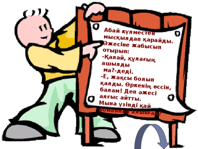 Абай күлместен мысқылдап қарайды. Әжесіне жабысып отырып: - Қалай, құлағың ашылды  ма?-деді. -Е, жақсы болып қалды. Өркенің өссін, балам! Деп әжесі алғыс айтты. Мына үзінді қай романнан алынған? 