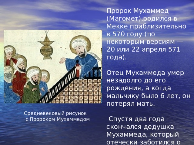 Пророк Мухаммед (Магомет),родился в Мекке приблизительно в 570 году (по некоторым версиям — 20 или 22 апреля 571 года). Отец Мухаммеда умер незадолго до его рождения, а когда мальчику было 6 лет, он потерял мать.  Спустя два года скончался дедушка Мухаммеда, который отечески заботился о нем. Юного Мухаммеда воспитал его дядя Абу Талиб. Средневековый рисунок  с Пророком Мухаммедом 