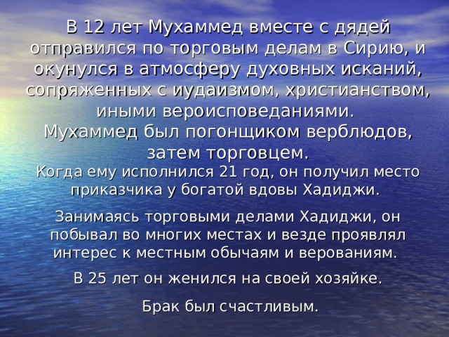 В 12 лет Мухаммед вместе с дядей отправился по торговым делам в Сирию, и окунулся в атмосферу духовных исканий, сопряженных с иудаизмом, христианством, иными вероисповеданиями. Мухаммед был погонщиком верблюдов, затем торговцем. Когда ему исполнился 21 год, он получил место приказчика у богатой вдовы Хадиджи. Занимаясь торговыми делами Хадиджи, он побывал во многих местах и везде проявлял интерес к местным обычаям и верованиям. В 25 лет он женился на своей хозяйке.  Брак был счастливым. 