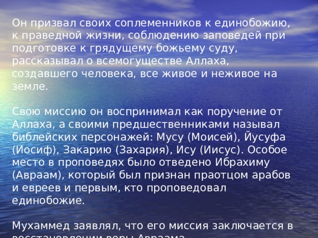Он призвал своих соплеменников к единобожию, к праведной жизни, соблюдению заповедей при подготовке к грядущему божьему суду, рассказывал о всемогуществе Аллаха, создавшего человека, все живое и неживое на земле. Свою миссию он воспринимал как поручение от Аллаха, а своими предшественниками называл библейских персонажей: Мусу (Моисей), Йусуфа (Иосиф), Закарию (Захария), Ису (Иисус). Особое место в проповедях было отведено Ибрахиму (Авраам), который был признан праотцом арабов и евреев и первым, кто проповедовал единобожие. Мухаммед заявлял, что его миссия заключается  в восстановлении веры Авраама. 