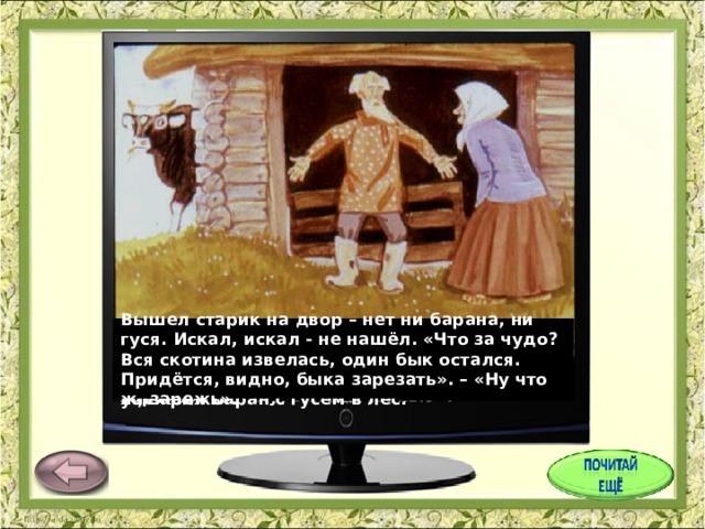 Вышел старик на двор – нет ни барана, ни гуся. Искал, искал - не нашёл. «Что за чудо? Вся скотина извелась, один бык остался. Придётся, видно, быка зарезать». – «Ну что ж, зарежь». На другой день старик искал, искал – не мог найти петуха. «Не нашёл я петуха, - говорит он старухе, - придётся нам свинью заколоть», - «Ну, заколи свинью». Вот старик и говорит старухе: «А что, старуха, с петухом – то нам нечего делать, зарежем его к празднику?» – «так что ж, зарежем». У старика со старухой были бык, баран, гусь да петух и свинья. Баран услышал это и говорит гусю: «Убежим в лес, а то зарежут и тебя, и меня». И убежали баран с гусем в лес. Услышала это свинья и ночью в лес убежала. Старик искал, искал свинью – не нашёл. «Придётся барана зарезать». – «Ну что ж, зарежь». Услышал это петух и ночью в лес убежал. 