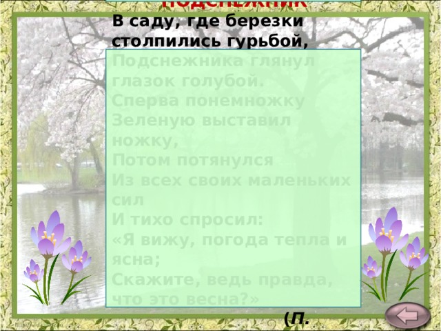 ПОДСНЕЖНИК В саду, где березки столпились гурьбой,  Подснежника глянул глазок голубой.  Сперва понемножку  Зеленую выставил ножку,  Потом потянулся  Из всех своих маленьких сил  И тихо спросил:  «Я вижу, погода тепла и ясна;  Скажите, ведь правда, что это весна?»  ( П. Соловьева ) 