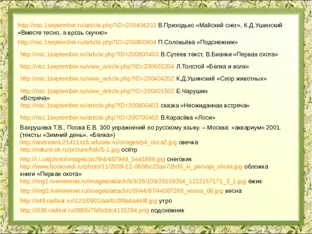 http://nsc.1september.ru/article.php?ID=200404202 В.Приходько «Майский снег», К.Д.Ушинский «Вместе тесно, а врозь скучно» http://nsc.1september.ru/article.php?ID=200800804 П.Соловьёва «Подснежник» http://nsc.1september.ru/article.php?ID=200800403 В.Сутеев текст, В.Бианки «Первая охота» http://nsc.1september.ru/view_article.php?ID=200602204 Л.Толстой «Белка и волк» http://nsc.1september.ru/view_article.php?ID=200404202 К.Д.Ушинский «Спор животных» http://nsc.1september.ru/view_article.php?ID=200401502 Е.Чарушин «Встреча» http://nsc.1september.ru/article.php?ID=200800403 сказка «Неожиданная встреча» http://nsc.1september.ru/article.php?ID=200700402 В.Карасёва «Лоси» Вахрушева Т.В., Поова Е.В. 300 упражнений по русскому языку. – Москва: «аквариум» 2001. (тексты «Зимний день», «Белка») http://andreeva.21411s16.edusite.ru/images/p4_ovca2.jpg овечка http://nature.ok.ru/picture/fish/5-1.jpg осётр http://i.i.ua/photo/images/pic/9/4/487949_5ea1889.jpg снеговик http://www.bookivedi.ru/photo/11/2009-12-08/9bc25ae72bd0_ki_pervaja_ohota.jpg обложка книги «Первая охота» http://img1.liveinternet.ru/images/attach/b/3/26/109/26109354_1212167171_3_1.jpg ёжик http://img0.liveinternet.ru/images/attach/c/0//44/87/44087268_vesna_06.jpg весна http://s48.radikal.ru/i121/0901/aa/6c0f9a4a449f.jpg утро http://i038.radikal.ru/0805/7b/0cfdc4115284.png подснежник 