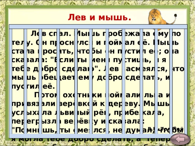 Лев и мышь.   Лев спал. Мышь пробежала ему по телу. Он проснулся и поймал её. Мышь стала просить, чтобы он пустил её; она сказала: 