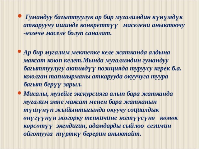  Гумандуу багыттуулук ар бир мугалимдин күнүмдүк аткаруучу ишинде конкреттүү маселени аныктоочу - ө згөчө маселе болуп саналат.  Ар бир мугалим мектепке келе жатканда алдына максат коюп келет.Мында мугалимдин гумандуу багыттуулугу активдүү позицияда туруусу керек б.а. коюлган тапшырманы аткарууда окуучуга туура багыт берүү зарыл. Мисалы, музейге экскурсияга алып бара жатканда мугалим эмне максат менен бара жатканын түшүнүп жыйынтыгында окуучу социалдык өнүгүүнүн жогорку тепкичине жетүүсүнө көмөк көрсөтүү экендигин, адамдарды сыйлоо сезимин ойготууга түрткү берерин аныктайт. 