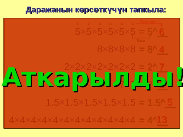 Даражанын көрсөткүчүн тапкыла: Exponent 2 3 4 5 6 1 5 × 5 × 5 × 5 × 5 × 5 = 5^__ 6 Base = 8^__ 8 × 8 × 8 × 8 4 Аткарылды ! 2 × 2 × 2 × 2 × 2 × 2 × 2 7 = 2^__ 2 = 7^__ 7 × 7 5 = 1.5^__ 1.5 × 1.5 × 1.5 × 1.5 × 1.5 13 4 × 4 × 4 × 4 × 4 × 4 × 4 × 4 × 4 × 4 × 4 × 4 = 4^__ 