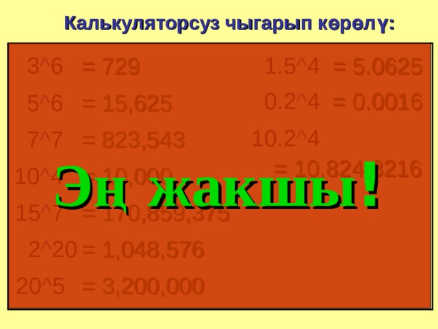 Калькуляторсуз чыгарып көрөлү: 1.5 ^ 4 = 729 3 ^ 6 = 5.0625 = 0.0016 0.2 ^ 4 5 ^ 6 = 15,625 10.2 ^ 4 7 ^ 7 = 823,543 Эң  жакшы ! = 10,824.3216 = 10,000 10 ^ 4 = 170,859,375 15 ^ 7 2 ^ 20 = 1,048,576 = 3,200,000 20 ^ 5 