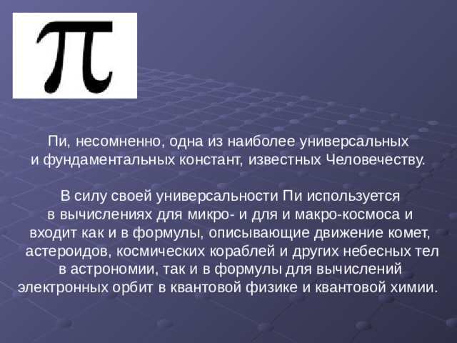 Пи, несомненно, одна из наиболее универсальных и фундаментальных констант, известных Человечеству. В силу своей универсальности Пи используется  в вычислениях для микро- и для и макро-космоса и входит как и в формулы, описывающие движение комет,  астероидов, космических кораблей и других небесных тел  в астрономии, так и в формулы для вычислений электронных орбит в квантовой физике и квантовой химии. 