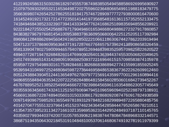 41219924586315030286182974555706749838505494588586926995690927  21079750930295532116534498720275596023648066549911988183479775  35663698074265425278625518184175746728909777727938000816470600  16145249192173217214772350141441973568548161361157352552133475  74184946843852332390739414333454776241686251898356948556209921  92221842725502542568876717904946016534668049886272327917860857  84383827967976681454100953883786360950680064225125205117392984  89608412848862694560424196528502221066118630674427862203919494  50471237137869609563643719172874677646575739624138908658326459  95813390478027590099465764078951269468398352595709825822620522  48940772671947826848260147699090264013639443745530506820349625  24517493996514314298091906592509372216964615157098583874105978  85959772975498930161753928468138268683868942774155991855925245  95395943104997252468084598727364469584865383673622262609912460  80512438843904512441365497627807977156914359977001296160894416  94868555848406353422072225828488648158456028506016842739452267  46767889525213852254995466672782398645659611635488623057745649  80355936345681743241125150760694794510965960940252288797108931  45669136867228748940560101503308617928680920874760917824938589  00971490967598526136554978189312978482168299894872265880485756  40142704775551323796414515237462343645428584447952658678210511  41354735739523113427166102135969536231442952484937187110145765  40359027993440374200731057853906219838744780847848968332144571  38687519435064302184531910484810053706146806749192781911979399   