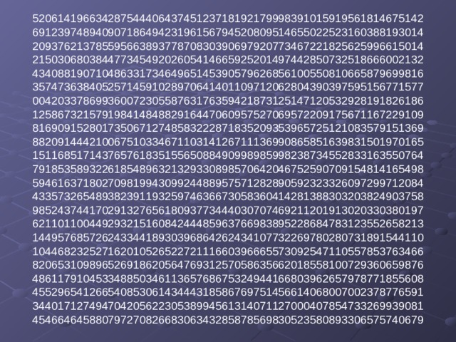 52061419663428754440643745123718192179998391015919561814675142  69123974894090718649423196156794520809514655022523160388193014  20937621378559566389377870830390697920773467221825625996615014  21503068038447734549202605414665925201497442850732518666002132  43408819071048633173464965145390579626856100550810665879699816  35747363840525714591028970641401109712062804390397595156771577  00420337869936007230558763176359421873125147120532928191826186  12586732157919841484882916447060957527069572209175671167229109  81690915280173506712748583222871835209353965725121083579151369  88209144421006751033467110314126711136990865851639831501970165  15116851714376576183515565088490998985998238734552833163550764  79185358932261854896321329330898570642046752590709154814165498  59461637180270981994309924488957571282890592323326097299712084  43357326548938239119325974636673058360414281388303203824903758  98524374417029132765618093773444030707469211201913020330380197  62110110044929321516084244485963766983895228684783123552658213  14495768572624334418930396864262434107732269780280731891544110  10446823252716201052652272111660396665573092547110557853763466  82065310989652691862056476931257058635662018558100729360659876  48611791045334885034611365768675324944166803962657978771855608  45529654126654085306143444318586769751456614068007002378776591  34401712749470420562230538994561314071127000407854733269939081  45466464588079727082668306343285878569830523580893306575740679   