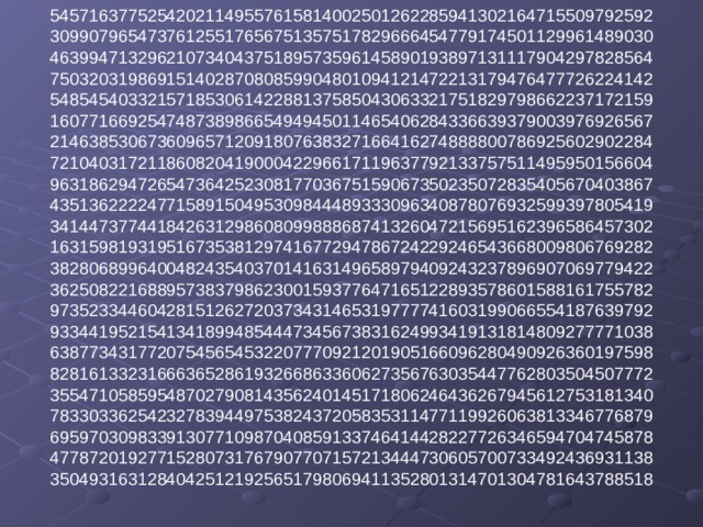 54571637752542021149557615814002501262285941302164715509792592  30990796547376125517656751357517829666454779174501129961489030  46399471329621073404375189573596145890193897131117904297828564  75032031986915140287080859904801094121472213179476477726224142  54854540332157185306142288137585043063321751829798662237172159  16077166925474873898665494945011465406284336639379003976926567  21463853067360965712091807638327166416274888800786925602902284  72104031721186082041900042296617119637792133757511495950156604  96318629472654736425230817703675159067350235072835405670403867  43513622224771589150495309844489333096340878076932599397805419  34144737744184263129860809988868741326047215695162396586457302  16315981931951673538129741677294786724229246543668009806769282  38280689964004824354037014163149658979409243237896907069779422  36250822168895738379862300159377647165122893578601588161755782  97352334460428151262720373431465319777741603199066554187639792  93344195215413418994854447345673831624993419131814809277771038  63877343177207545654532207770921201905166096280490926360197598  82816133231666365286193266863360627356763035447762803504507772  35547105859548702790814356240145171806246436267945612753181340  78330336254232783944975382437205835311477119926063813346776879  69597030983391307710987040859133746414428227726346594704745878  47787201927715280731767907707157213444730605700733492436931138  35049316312840425121925651798069411352801314701304781643788518   